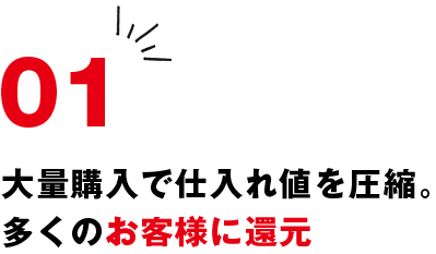 01 大量購入で仕入れ値を圧縮。多くのお客様に還元