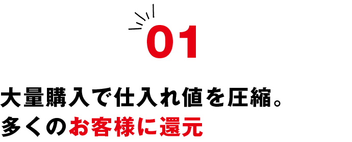 01 大量購入で仕入れ値を圧縮。多くのお客様に還元