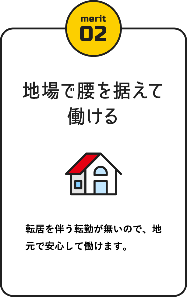 地場で腰を据えて働ける / 転居を伴う転勤が無いので、地元で安心して働けます。