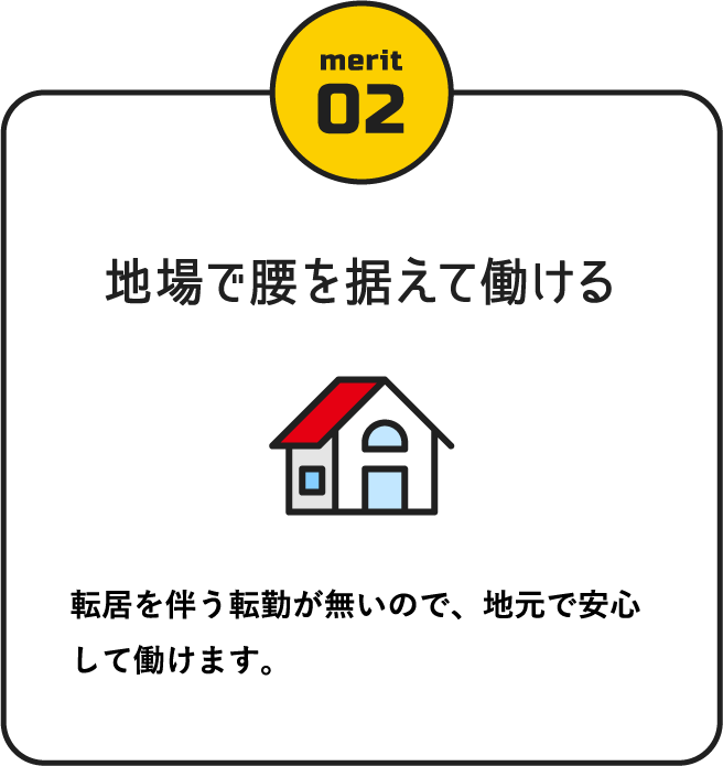 地場で腰を据えて働ける / 転居を伴う転勤が無いので、地元で安心して働けます。