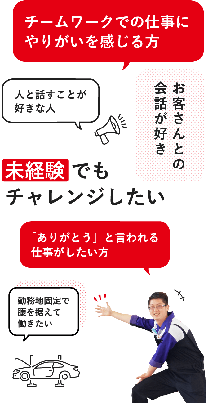 未経験 でもチャレンジしたい / チームワークでの仕事にやりがいを感じる方 / 「ありがとう」と言われる仕事がしたい方 / お客さんとの会話が好き / 人と話すことが好きな人 / 勤務地固定で腰を据えて働きたい